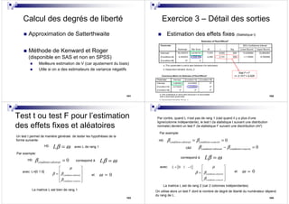 101
Calcul des degrés de liberté
Approximation de Satterthwaite
Méthode de Kenward et Roger
(disponible en SAS et non en SPSS)
Meilleure estimation de V (car ajustement du biais)
Utile si on a des estimateurs de variance négatifs
102
Exercice 3 – Détail des sorties
Estimation des effets fixes (Statistique t)
Stat t² = F
=> 2.151² = 4.628
Test t ou test F pour l’estimation
des effets fixes et aléatoires
103
Un test t permet de manière générale de tester les hypothèses de la
forme suivante:
H0: Lβ ω= avec L de rang 1
Par exemple:
H0: 0condition abstraitβ = = correspond à Lβ ω=
avec: L=[0 1 0]
condition abstrait
condition concret
µ
β β
β
=
=
 
 =
 
  
et 0ω =
La matrice L est bien de rang 1
104
Par contre, quand L n’est pas de rang 1 (càd quand il y a plus d’une
ligne/colonne indépendante), le test t (la statistique t suivant une distribution
normale) devient un test F (la statistique F suivant une disctribution chi²)
Par exemple:
0condition abstrait condition concretβ β= == =H0:
correspond à Lβ ω=
avec:
condition abstrait
condition concret
µ
β β
β
=
=
 
 =
 
  
et 0ω =
La matrice L est de rang 2 (car 2 colonnes indépendantes)
[ ]0 1 1L = −
càd 0condition abstrait condition concretβ β= =− =
On utilise alors un test F dont le nombre de degré de liberté du numérateur dépend
du rang de L.
 