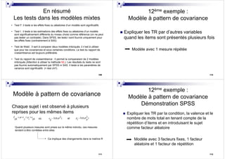 109
En résumé
Les tests dans les modèles mixtes
109
• Test F: il teste si les effets fixes ou aléatoires d’un modèle sont significatifs
• Test t : il teste si les estimations des effets fixes ou aléatoires d’un modèle
sont significativement différents du niveau choisi comme référence (on ne peut
pas tester un contraste). Dans SPSS, les tests t sont fournis uniquement pour
les effets fixes (contrairement à SAS)
• Test de Wald : Il sert à comparer deux modèles imbriqués. il n’est à utiliser
que pour les covariances et sous certaines conditions. Le test du rapport de
vraisemblance est toujours préférable.
• Test du rapport de vraisemblance : Il permet la comparaison de 2 modèles
imbriqués (Attention à utiliser la méthode ML). Les résultats du tests ne sont
pas fournis automatiquement par SPSS ni SAS. Il teste si les paramètres de
variance sont significatifs (= test chi²).
110
12ème exemple :
Modèle à pattern de covariance
Expliquer les TR par d’autres variables
quand les items sont présentés plusieurs fois
Modèle avec 1 mesure répétée
111
Modèle à pattern de covariance
Chaque sujet i est observé à plusieurs
reprises pour les mêmes items
2~ (0, )e N
ij
σY t p e
ijk j i ijk
µ= + + +
où et
2~ (0, )p N
i p
σ
Ca implique des changements dans la matrice R
Quand plusieurs mesures sont prises sur le même individu, ces mesures
tendent à être corrélées entre elles
112
12ème exemple :
Modèle à pattern de covariance
Démonstration SPSS
Expliquer les TR par la condition, la valence et le
nombre de mots total en tenant compte de la
répétition d’items et en introduisant le sujet
comme facteur aléatoire
Modèle avec 3 facteurs fixes, 1 facteur
aléatoire et 1 facteur de répétition
 
