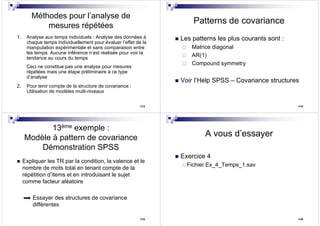 113
Méthodes pour l’analyse de
mesures répétées
1. Analyse aux temps individuels : Analyse des données à
chaque temps individuellement pour évaluer l’effet de la
manipulation expérimentale et sans comparaison entre
les temps. Aucune inférence n’est réalisée pour voir la
tendance au cours du temps
Ceci ne constitue pas une analyse pour mesures
répétées mais une étape préliminaire à ce type
d’analyse
2. Pour tenir compte de la structure de covariance :
Utilisation de modèles multi-niveaux
114
Patterns de covariance
Les patterns les plus courants sont :
Matrice diagonal
AR(1)
Compound symmetry
Voir l’Help SPSS – Covariance structures
Expliquer les TR par la condition, la valence et le
nombre de mots total en tenant compte de la
répétition d’items et en introduisant le sujet
comme facteur aléatoire
Essayer des structures de covariance
différentes
115
13ème exemple :
Modèle à pattern de covariance
Démonstration SPSS
116
A vous d’essayer
Exercice 4
Fichier Ex_4_Temps_1.sav
 