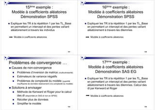 121
15ème exemple :
Modèle à coefficients aléatoires
Démonstration SPSS
Expliquer les TR à la répétition 1 par les TL_Base
en permettant un intercept et des pentes variant
aléatoirement à travers les individus
Modèle à coefficients aléatoires
122
16ème exemple :
Modèle à coefficients aléatoires
Démonstration SPSS
Expliquer les TR à la répétition 1 par les TL_Base
en permettant un intercept et des pentes variant
aléatoirement à travers les dilemmes
Modèle à coefficients aléatoires
123
Problèmes de convergence …
Causes de non-convergence
Problèmes d’inversion de matrice (multicolinéarité)
Estimateurs de variance négatifs
Problèmes de complexité du modèle (quantité
insuffisante de données relativement à la complexité du modèle)
Solutions à envisager
Méthode de Kenward et Roger pour le calcul
des dl (disponible en SAS et non en SPSS)
Récolter plus de données
Simplifier le modèle
124
17ème exemple :
Modèle à coefficients aléatoires
Démonstration SAS EG
Expliquer les TR à la répétition 1 par les TL_Base
en permettant un intercept et des pentes variant
aléatoirement à travers les dilemmes. Calcul des
dl par Kenward et Roger
Modèle à coefficients aléatoires
 