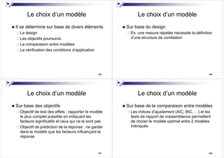 125
Le choix d’un modèle
Il se détermine sur base de divers éléments
Le design
Les objectifs poursuivis
La comparaison entre modèles
La vérification des conditions d’application
126
Le choix d’un modèle
Sur base du design
Ex: une mesure répétée nécessite la définition
d’une structure de corrélation
127
Le choix d’un modèle
Sur base des objectifs
Objectif de test des effets : rapporter le modèle
le plus complet possible en indiquant les
facteurs significatifs et ceux qui ne le sont pas
Objectif de prédiction de la réponse : ne garder
dans le modèle que les facteurs influençant la
réponse
128
Le choix d’un modèle
Sur base de la comparaison entre modèles
Les indices d’ajustement (AIC, BIC, …) et les
tests de rapport de vraisemblance permettent
de choisir le modèle optimal entre 2 modèles
imbriqués
 