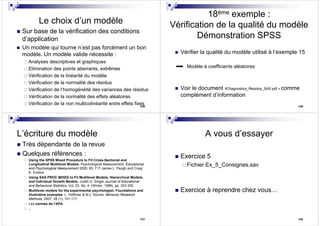 129
Le choix d’un modèle
Sur base de la vérification des conditions
d’application
Un modèle qui tourne n’est pas forcément un bon
modèle. Un modèle valide nécessite :
Analyses descriptives et graphiques
Elimination des points aberrants, extrêmes
Vérification de la linéarité du modèle
Vérification de la normalité des résidus
Vérification de l’homogénéité des variances des résidus
Vérification de la normalité des effets aléatoires
Vérification de la non multicolinéarité entre effets fixes 130
18ème exemple :
Vérification de la qualité du modèle
Démonstration SPSS
Vérifier la qualité du modèle utilisé à l’exemple 15
Modèle à coefficients aléatoires
Voir le document «Diagnostics_Residus_SAS.pdf » comme
complément d’information
131
L’écriture du modèle
Très dépendante de la revue
Quelques références :
Using the SPSS Mixed Procedure to Fit Cross-Sectional and
Longitudinal Multilevel Models. Psychological Measurement. Educational
and Psychological Measurement 2005; 65; 717.James L. Peugh and Craig
K. Enders
Using SAS PROC MIXED to Fit Multilevel Models, Hierarchical Models,
and Individual Growth Models, Judith D. Singer.Journal of Educational
and Behavioral Statistics, Vol. 23, No. 4. (Winter, 1998), pp. 323-355.
Multilevel models for the experimental psychologist: Foundations and
illustrative examples. L. Hoffman & M.J. Rovine. Behavior Research
Methods, 2007, 39 (1), 101-117.
Les normes de l’APA
..
132
A vous d’essayer
Exercice 5
Fichier Ex_5_Consignes.sav
Exercice à reprendre chez vous…
 