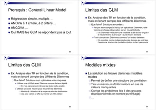 33
Prerequis : General Linear Model
Régression simple, multiple…
ANOVA à 1 critère, à 2 critère…
ANCOVA …
Oui MAIS les GLM ne répondent pas à tout
34
Limites des GLM
Ex: Analyse des TR en fonction de la condition,
mais en tenant compte des différents Dilemmes
Que faire? Solutions erronées :
Ne pas tenir compte du fait qu’on a plusieurs Dilemmes, faire
comme si chaque observation est un nouvel individu
Les Dilemmes introduisent une variabilité du fait de leur longueur
et induisent donc du bruit qu’il y aurait moyen d’extraire
Tenir compte des Dilemmes comme d’un facteur between
On considère comme indépendantes des données qui sont liées.
Il existe une structure de corrélation dont on ne tient pas compte
35
Limites des GLM
Ex: Analyse des TR en fonction de la condition,
mais en tenant compte des différents Dilemmes
Que faire? Solutions non optimales voire risquées
Utiliser une ANOVA avec Dilemme comme facteur répété
On n’est pas vraiment intéressé par tester cette variable
Utiliser un score moyen pour résumer les dilemmes
Attention à l’utilisation de la moyenne selon les distributions
Cela peut cacher un effet ou montrer un effet artefact
36
Modèles mixtes
La solution se trouve dans les modèles
mixtes
Permet de définir une structure de corrélation
Tire un maximum d’informations en cas de
valeurs manquantes
Corrige les problèmes liés à des groupes
disproportionnés en nombre (shrinkage)
…
 