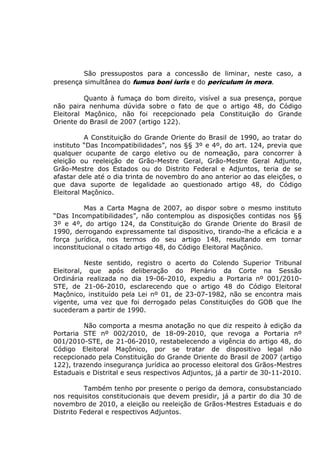São pressupostos para a concessão de liminar, neste caso, a
presença simultânea do fumus boni iuris e do periculum in mora.
Quanto à fumaça do bom direito, visível a sua presença, porque
não paira nenhuma dúvida sobre o fato de que o artigo 48, do Código
Eleitoral Maçônico, não foi recepcionado pela Constituição do Grande
Oriente do Brasil de 2007 (artigo 122).
A Constituição do Grande Oriente do Brasil de 1990, ao tratar do
instituto “Das Incompatibilidades”, nos §§ 3º e 4º, do art. 124, previa que
qualquer ocupante de cargo eletivo ou de nomeação, para concorrer à
eleição ou reeleição de Grão-Mestre Geral, Grão-Mestre Geral Adjunto,
Grão-Mestre dos Estados ou do Distrito Federal e Adjuntos, teria de se
afastar dele até o dia trinta de novembro do ano anterior ao das eleições, o
que dava suporte de legalidade ao questionado artigo 48, do Código
Eleitoral Maçônico.
Mas a Carta Magna de 2007, ao dispor sobre o mesmo instituto
“Das Incompatibilidades”, não contemplou as disposições contidas nos §§
3º e 4º, do artigo 124, da Constituição do Grande Oriente do Brasil de
1990, derrogando expressamente tal dispositivo, tirando-lhe a eficácia e a
força jurídica, nos termos do seu artigo 148, resultando em tornar
inconstitucional o citado artigo 48, do Código Eleitoral Maçônico.
Neste sentido, registro o acerto do Colendo Superior Tribunal
Eleitoral, que após deliberação do Plenário da Corte na Sessão
Ordinária realizada no dia 19-06-2010, expediu a Portaria nº 001/2010-
STE, de 21-06-2010, esclarecendo que o artigo 48 do Código Eleitoral
Maçônico, instituído pela Lei nº 01, de 23-07-1982, não se encontra mais
vigente, uma vez que foi derrogado pelas Constituições do GOB que lhe
sucederam a partir de 1990.
Não comporta a mesma anotação no que diz respeito à edição da
Portaria STE nº 002/2010, de 18-09-2010, que revoga a Portaria nº
001/2010-STE, de 21-06-2010, restabelecendo a vigência do artigo 48, do
Código Eleitoral Maçônico, por se tratar de dispositivo legal não
recepcionado pela Constituição do Grande Oriente do Brasil de 2007 (artigo
122), trazendo insegurança jurídica ao processo eleitoral dos Grãos-Mestres
Estaduais e Distrital e seus respectivos Adjuntos, já a partir de 30-11-2010.
Também tenho por presente o perigo da demora, consubstanciado
nos requisitos constitucionais que devem presidir, já a partir do dia 30 de
novembro de 2010, a eleição ou reeleição de Grãos-Mestres Estaduais e do
Distrito Federal e respectivos Adjuntos.
 
