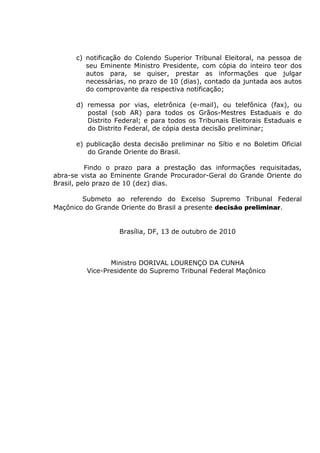 c) notificação do Colendo Superior Tribunal Eleitoral, na pessoa de
seu Eminente Ministro Presidente, com cópia do inteiro teor dos
autos para, se quiser, prestar as informações que julgar
necessárias, no prazo de 10 (dias), contado da juntada aos autos
do comprovante da respectiva notificação;
d) remessa por vias, eletrônica (e-mail), ou telefônica (fax), ou
postal (sob AR) para todos os Grãos-Mestres Estaduais e do
Distrito Federal; e para todos os Tribunais Eleitorais Estaduais e
do Distrito Federal, de cópia desta decisão preliminar;
e) publicação desta decisão preliminar no Sítio e no Boletim Oficial
do Grande Oriente do Brasil.
Findo o prazo para a prestação das informações requisitadas,
abra-se vista ao Eminente Grande Procurador-Geral do Grande Oriente do
Brasil, pelo prazo de 10 (dez) dias.
Submeto ao referendo do Excelso Supremo Tribunal Federal
Maçônico do Grande Oriente do Brasil a presente decisão preliminar.
Brasília, DF, 13 de outubro de 2010
Ministro DORIVAL LOURENÇO DA CUNHA
Vice-Presidente do Supremo Tribunal Federal Maçônico
 
