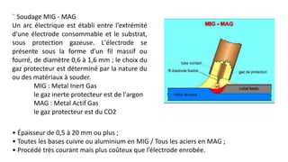¨ Soudage MIG - MAG
Un arc électrique est établi entre l'extrémité
d'une électrode consommable et le substrat,
sous protection gazeuse. L'électrode se
présente sous la forme d'un fil massif ou
fourré, de diamètre 0,6 à 1,6 mm ; le choix du
gaz protecteur est déterminé par la nature du
ou des matériaux à souder.
MIG : Metal Inert Gas
le gaz inerte protecteur est de l'argon
MAG : Metal Actif Gas
le gaz protecteur est du CO2
• Épaisseur de 0,5 à 20 mm ou plus ;
• Toutes les bases cuivre ou aluminium en MIG / Tous les aciers en MAG ;
• Procédé très courant mais plus coûteux que l’électrode enrobée.
 