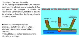 ¨ Soudage à l’arc sous flux solide
Un arc électrique est établi entre une électrode
continue et le substrat, sous une couche de flux
qui permet de protéger ce dernier de
l'oxydation. Généralement, le laitier se détache
de lui-même et l'excédant de flux est récupéré
pour être recyclé
• Utilisé pour le remplissage des
chanfreins ou le travail à grande vitesse ;
• Dépose couramment plus de 15 kg à
l’heure ;
• Très utilisé pour réaliser des revêtements
déposés par soudage ;
 
