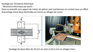 Soudage par résistance électrique
¨ Résistance électrique par point :
Dans ce procédé sans apport de métal, les pièces sont maintenues en contact sous un effort
d'accostage entre deux électrodes en cuivre ou alliages de cuivre.
Soudage de deux tôles de 10 mm en acier et de 6 mm en alliages d'alu.
 