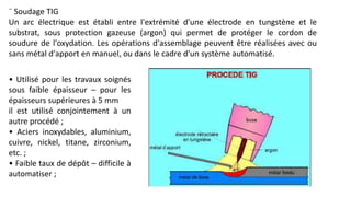 ¨ Soudage TIG
Un arc électrique est établi entre l'extrémité d'une électrode en tungstène et le
substrat, sous protection gazeuse (argon) qui permet de protéger le cordon de
soudure de l'oxydation. Les opérations d'assemblage peuvent être réalisées avec ou
sans métal d'apport en manuel, ou dans le cadre d'un système automatisé.
• Utilisé pour les travaux soignés
sous faible épaisseur – pour les
épaisseurs supérieures à 5 mm
il est utilisé conjointement à un
autre procédé ;
• Aciers inoxydables, aluminium,
cuivre, nickel, titane, zirconium,
etc. ;
• Faible taux de dépôt – difficile à
automatiser ;
 