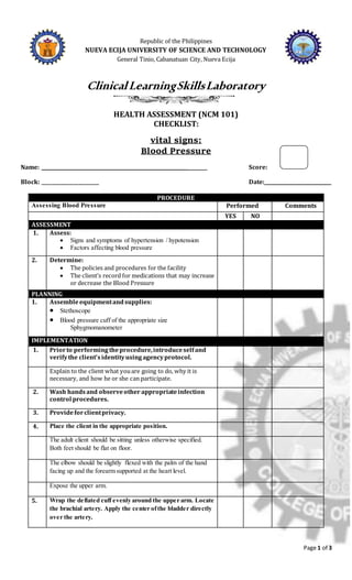 Page 1 of 3
Republic of the Philippines
NUEVA ECIJA UNIVERSITY OF SCIENCE AND TECHNOLOGY
General Tinio, Cabanatuan City, Nueva Ecija
ClinicalLearningSkillsLaboratory
HEALTH ASSESSMENT (NCM 101)
CHECKLIST:
vital signs:
Blood Pressure
Name: ______________________________________________________________ Score:
Block: ________________________ Date:____________________________
PROCEDURE
Assessing Blood Pressure Performed Comments
YES NO
ASSESSMENT
1. Assess:
 Signs and symptoms of hypertension / hypotension
 Factors affecting blood pressure
2. Determine:
 The policies and procedures for the facility
 The client’s record for medications that may increase
or decrease the Blood Pressure
PLANNING
1. Assembleequipmentandsupplies:
 Stethoscope
 Blood pressure cuff of the appropriate size
Sphygmomanometer
IMPLEMENTATION
1. Priorto performingtheprocedure,introduceselfand
verifythe client’sidentityusingagencyprotocol.
Explain to the client what youare going to do, why it is
necessary, and how he or she can participate.
2. Wash handsand observeother appropriateinfection
control procedures.
3. Provideforclientprivacy.
4. Place the client in the appropriate position.
The adult client should be sitting unless otherwise specified.
Both feet should be flat on floor.
The elbow should be slightly flexed with the palm of the hand
facing up and the forearm supported at the heart level.
Expose the upper arm.
5. Wrap the deflated cuff evenly around the upper arm. Locate
the brachial artery. Apply the center ofthe bladder directly
over the artery.
 