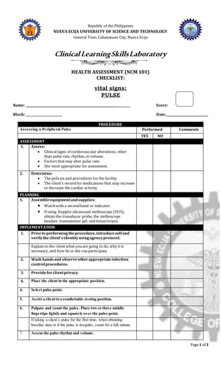 Page 1 of 2
Republic of the Philippines
NUEVA ECIJA UNIVERSITY OF SCIENCE AND TECHNOLOGY
General Tinio, Cabanatuan City, Nueva Ecija
ClinicalLearningSkillsLaboratory
HEALTH ASSESSMENT (NCM 101)
CHECKLIST:
vital signs:
PULSE
Name: ______________________________________________________________ Score:
Block: ________________________ Date:____________________________
PROCEDURE
Assessing a Peripheral Pulse Performed Comments
YES NO
ASSESSMENT
1. Assess:
 Clinical signs of cardiovascular alterations, other
than pulse rate, rhythm, or volume.
 Factors that may alter pulse rate.
 Site most appropriate for assessment.
2. Determine:
 The policies and procedures for the facility
 The client’s record for medications that may increase
or decrease the cardiac activity
PLANNING
1. Assembleequipmentandsupplies:
 Watchwith a second hand or indicator.
 If using Doppler ultrasound stethoscope (DUS),
obtain the transducer probe, the stethoscope
headset, transmission gel, and tissue/wipes.
IMPLEMENTATION
1. Priorto performingtheprocedure,introduceselfand
verifythe client’sidentityusingagencyprotocol.
Explain to the client what youare going to do, why it is
necessary, and how he or she can participate.
2. Wash handsand observeotherappropriateinfection
control procedures.
3. Provideforclientprivacy.
4. Place the client in the appropriate position.
4. Select pulse point.
5. Assist a client to a comfortable resting position.
6. Palpate and count the pulse. Place two or three middle
fingertips lightly and squarely over the pulse point.
If taking a client’s pulse for the first time, when obtaining
baseline data or if the pulse is irregular, count for a full minute.
7. Assess the pulse rhythm and volume.
 