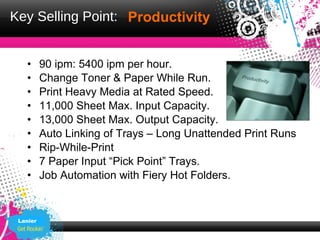 Key Selling Point: Productivity


   •      90 ipm: 5400 ipm per hour.
   •      Change Toner & Paper While Run.
   •      Print Heavy Media at Rated Speed.
   •      11,000 Sheet Max. Input Capacity.
   •      13,000 Sheet Max. Output Capacity.
   •      Auto Linking of Trays – Long Unattended Print Runs
   •      Rip-While-Print
   •      7 Paper Input “Pick Point” Trays.
   •      Job Automation with Fiery Hot Folders.


 Lanier
 