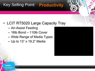 Key Selling Point: Productivity



• LCIT RT5020 Large Capacity Tray
   –      Air-Assist Feeding
   –      16lb Bond – 110lb Cover
   –      Wide Range of Media Types
   –      Up to 13” x 19.2” Media




 Lanier
 