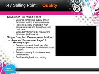 Key Selling Point:                      Quality

•    Developer Pre-Mixed Toner
             • Ensures continuous supply of new
               developer during imaging process.
             • Prevents density lowering in high
               coverage areas and throughout long
               print runs.
             • Extends PM interval by maintaining
               developer performance.
•    Single Direction Development Method
      – Separate “Development Auger” &
        “Recovery Auger”
         • Prevents reuse of developer after
           developer is consumed in development
           process.
         • Prevents density fluctuation across
           printed sheet.
         • Facilitates high volume printing.



    Lanier
 