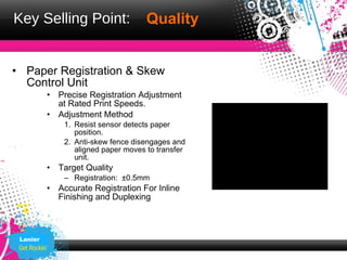 Key Selling Point:                   Quality


• Paper Registration & Skew
  Control Unit
          • Precise Registration Adjustment
            at Rated Print Speeds.
          • Adjustment Method
              1. Resist sensor detects paper
                 position.
              2. Anti-skew fence disengages and
                 aligned paper moves to transfer
                 unit.
          • Target Quality
              – Registration: ±0.5mm
          • Accurate Registration For Inline
            Finishing and Duplexing



 Lanier
 