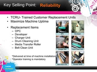 Key Selling Point: Reliability

 • TCRU- Trained Customer Replacement Units
 • Maximize Machine Uptime
 • Replacement Items
         –   OPC
         –   Developer                                     OPC            Developer


         –   Charger Unit
         –   Drum Cleaning Unit
         –   Media Transfer Roller
         –   Belt Clean Unit                           Charger Unit     Drum Clean Unit




         *Delivered at time of machine installation
         *Operator training is mandatory

                                                      Belt Clean Unit   Transfer Roller
Lanier
 