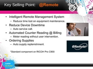 Key Selling Point: @Remote

• Intelligent Remote Management System
     – Reduce time lost on equipment maintenance.
• Reduce Device Downtime
     – Auto service call.
• Automated Counter Reading @ Billing
     – Meter reading without user intervention.
• Ordering Supplies
     – Auto supply replenishment.

     *Standard component on RICOH Pro C900




Lanier
 