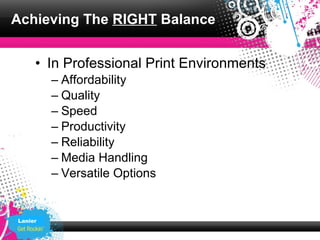 Achieving The RIGHT Balance


     • In Professional Print Environments
         – Affordability
         – Quality
         – Speed
         – Productivity
         – Reliability
         – Media Handling
         – Versatile Options


Lanier
 