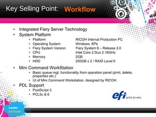 Key Selling Point: 　　
                   Workflow

  •      Integrated Fiery Server Technology
  •      System Platform
             •   Platform                   RICOH Internal Production PC
             •   Operating System           Windows XPe
             •   Fiery System Version       Fiery System 8 – Release 2.0
             •   CPU                        Intel Core 2 Duo 2.16GHz
             •   Memory                     2GB
             •   HDD                        250GB x 2 / RAID Level 0
  •      Mini Command WorkStation
             • Basic queue mgt. functionality from operation panel (print, delete,
               properties etc.)
             • UI of Mini Command Workstation, designed by RICOH.
  •      PDL Support
             • PostScript 3
             • PCL5c & 6


Lanier
 