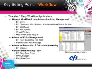 Key Selling Point: Workflow

•   “Standard” Fiery Workflow Applications
    – General Workflow / Job Automation / Job Management
         •   EFI Driver
         •   EFI Command WorkStation / Command WorkStation for Mac
         •   EFI WebTools
         •   EFI Hot Folders
         •   Virtual Printers
         •   Mac Print Center Plug-in
    – Advanced Color Management
         • EFI Fiery ColorWise Pro Tool
         • Fiery Graphic Arts Package
    – Advanced Imposition & Document Assembly
         • EFI Impose
    – Variable Data Printing - VDP
                                                           EFI Command WorkStation
         • EFI Fiery Free Form
         • PPML Support
         • Fiery FreeForm

Lanier
 