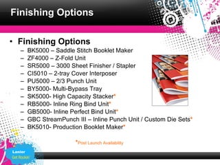 Finishing Options

• Finishing Options
   –     BK5000 – Saddle Stitch Booklet Maker
   –     ZF4000 – Z-Fold Unit
   –     SR5000 – 3000 Sheet Finisher / Stapler
   –     CI5010 – 2-tray Cover Interposer
   –     PU5000 – 2/3 Punch Unit
   –     BY5000- Multi-Bypass Tray
   –     SK5000- High Capacity Stacker*
   –     RB5000- Inline Ring Bind Unit*
   –     GB5000- Inline Perfect Bind Unit*
   –     GBC StreamPunch III – Inline Punch Unit / Custom Die Sets*
   –     BK5010- Production Booklet Maker*

                         *Post Launch Availability
Lanier
 