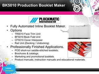 BK5010 Production Booklet Maker




  • Fully Automated Inline Booklet Maker.
  • Options
          –   TR5010 Face Trim Unit
          –   BF5010 Book Fold Unit
          –   CF5010 Cover Interposer
          –   Rail Unit (Docking / Undocking)
  • Professionally Finished Applications.
          –   POD short-run saddle-stitched booklets.
          –   Brochures & catalogs.
          –   Marketing and promotional booklets.
          –   Product manuals, instruction manuals and educational materials.


 Lanier
 