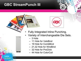 GBC StreamPunch III




          • Fully Integrated Inline Punching.
          • Variety of Interchangeable Die Sets.
             –   3 Hole
             –   11 Hole for VeloBind
             –   19 Hole for CombBind
             –   21,32 Hole for WireBind
             –   32 Hole for ProClick
             –   44 Hole for ColorCoil
Lanier
 