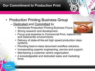 Our Commitment to Production Print



 • Production Printing Business Group
      – Dedicated and Committed to:
          • Worldwide Production Printing Business Focus.
          • Strong research and development.
          • Focus and expertise in Commercial Print, Inplant/CRD
            and DataCenter environments.
          • Delivery of state-of-the-art high speed production class
            systems.
          • Providing best-in-class document workflow solutions.
          • Incorporating superior engineering, service and support.
          • Maintaining a customer centric organization.
          • A knowledgeable and dedicated sales and marketing
            force.

 Lanier
 