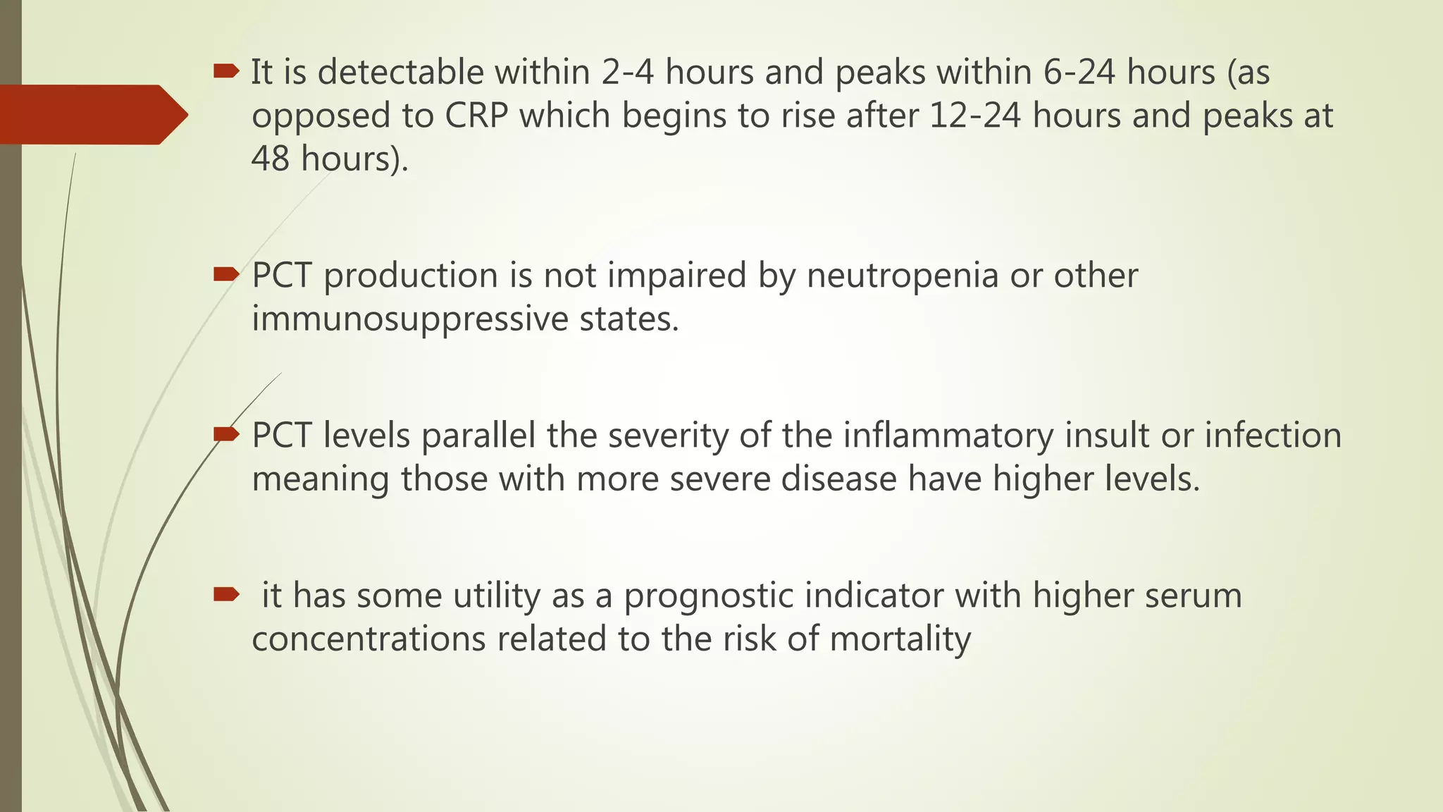  It is detectable within 2-4 hours and peaks within 6-24 hours (as
opposed to CRP which begins to rise after 12-24 hours and peaks at
48 hours).
 PCT production is not impaired by neutropenia or other
immunosuppressive states.
 PCT levels parallel the severity of the inflammatory insult or infection
meaning those with more severe disease have higher levels.
 it has some utility as a prognostic indicator with higher serum
concentrations related to the risk of mortality
 
