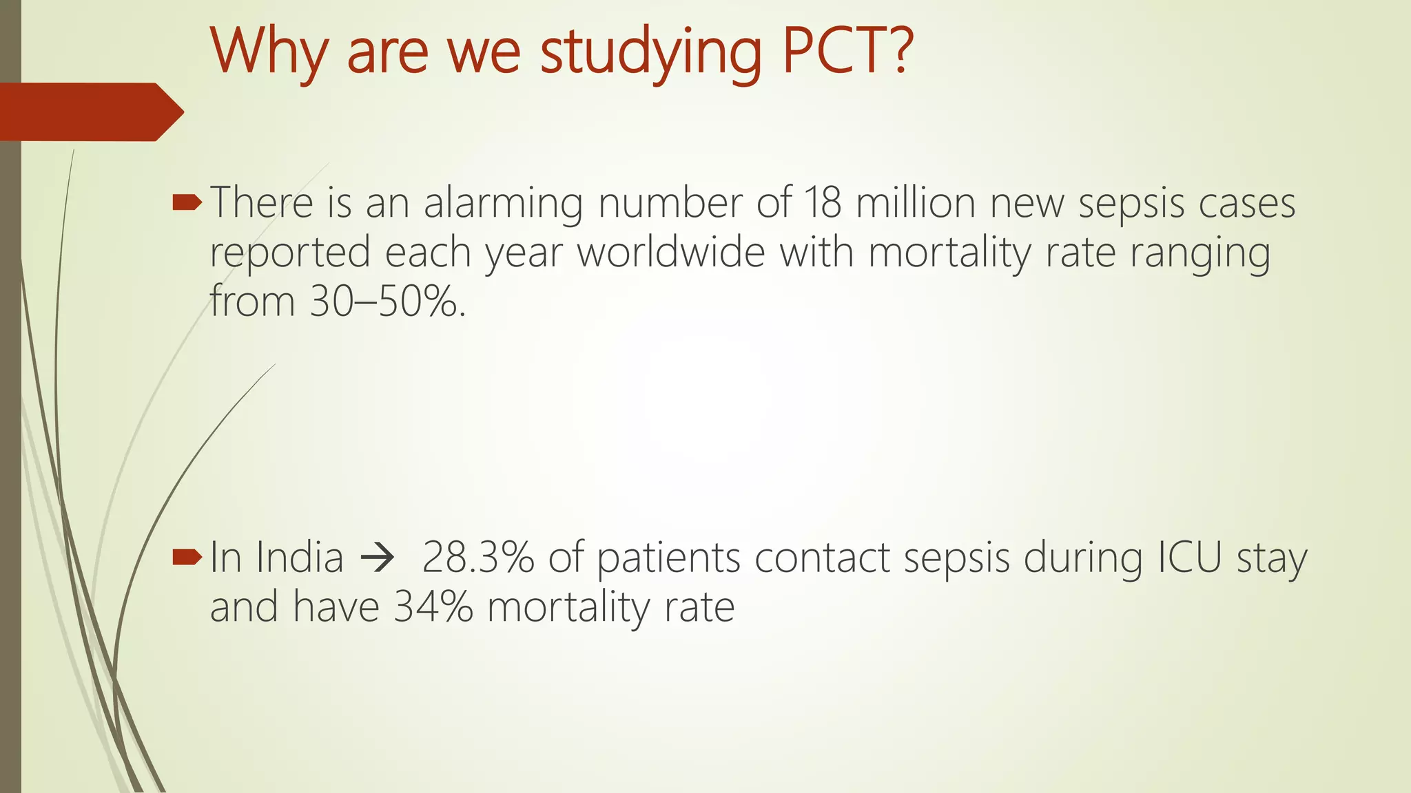 Why are we studying PCT?
There is an alarming number of 18 million new sepsis cases
reported each year worldwide with mortality rate ranging
from 30–50%.
In India  28.3% of patients contact sepsis during ICU stay
and have 34% mortality rate
 