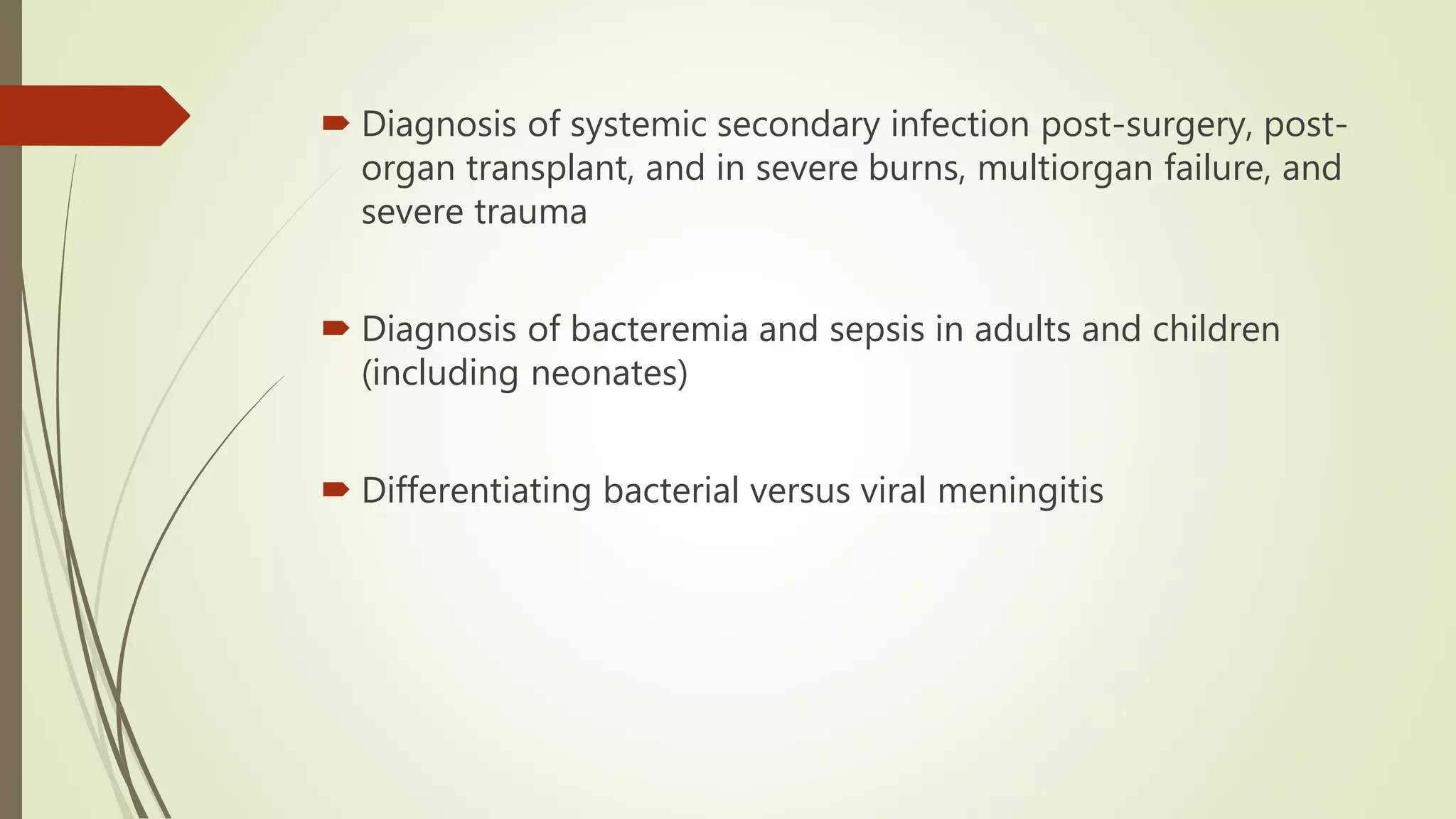  Diagnosis of systemic secondary infection post-surgery, post-
organ transplant, and in severe burns, multiorgan failure, and
severe trauma
 Diagnosis of bacteremia and sepsis in adults and children
(including neonates)
 Differentiating bacterial versus viral meningitis
 