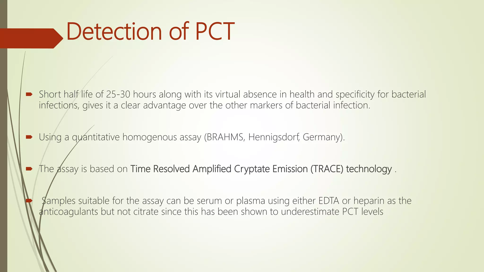 Detection of PCT
 Short half life of 25-30 hours along with its virtual absence in health and specificity for bacterial
infections, gives it a clear advantage over the other markers of bacterial infection.
 Using a quantitative homogenous assay (BRAHMS, Hennigsdorf, Germany).
 The assay is based on Time Resolved Amplified Cryptate Emission (TRACE) technology .
 Samples suitable for the assay can be serum or plasma using either EDTA or heparin as the
anticoagulants but not citrate since this has been shown to underestimate PCT levels
 