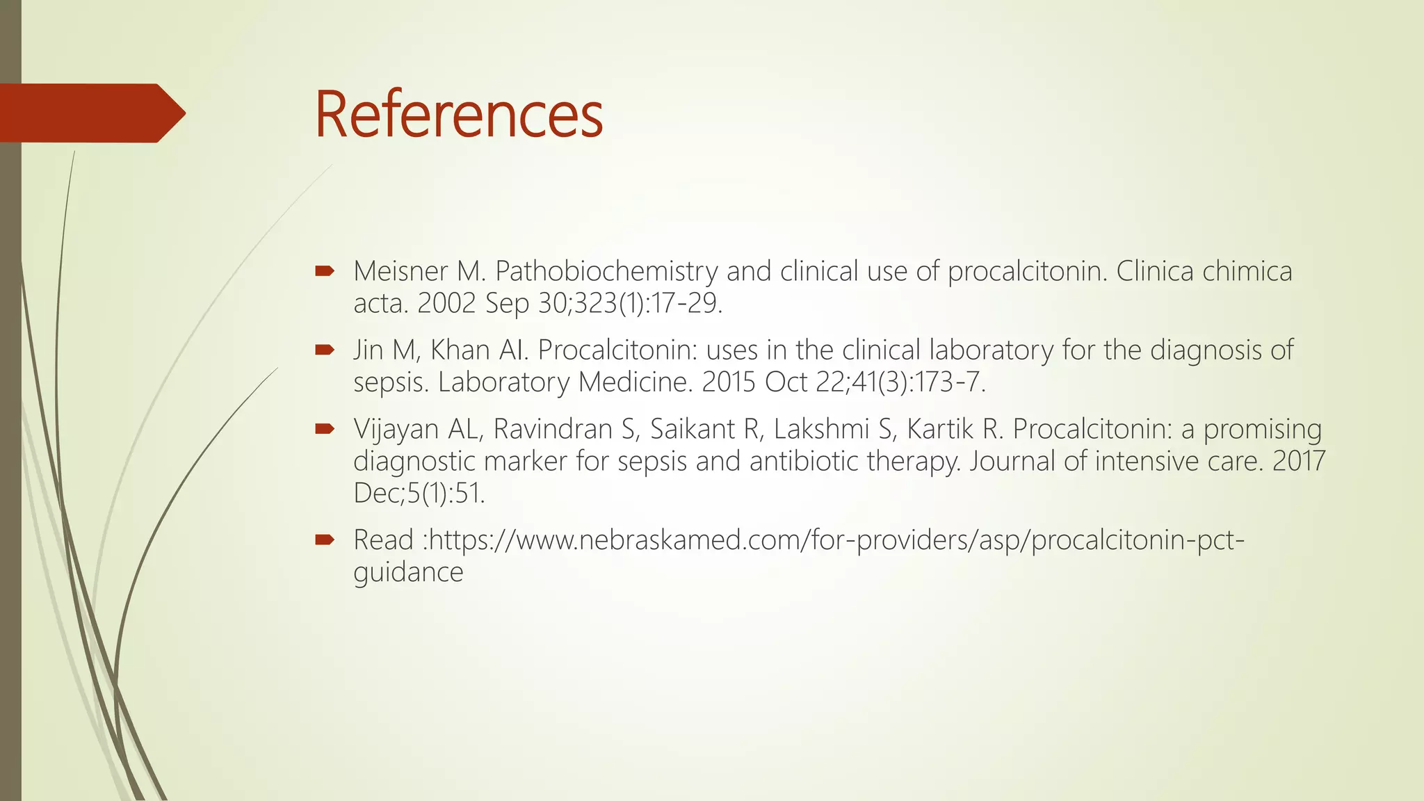 References
 Meisner M. Pathobiochemistry and clinical use of procalcitonin. Clinica chimica
acta. 2002 Sep 30;323(1):17-29.
 Jin M, Khan AI. Procalcitonin: uses in the clinical laboratory for the diagnosis of
sepsis. Laboratory Medicine. 2015 Oct 22;41(3):173-7.
 Vijayan AL, Ravindran S, Saikant R, Lakshmi S, Kartik R. Procalcitonin: a promising
diagnostic marker for sepsis and antibiotic therapy. Journal of intensive care. 2017
Dec;5(1):51.
 Read :https://www.nebraskamed.com/for-providers/asp/procalcitonin-pct-
guidance
 