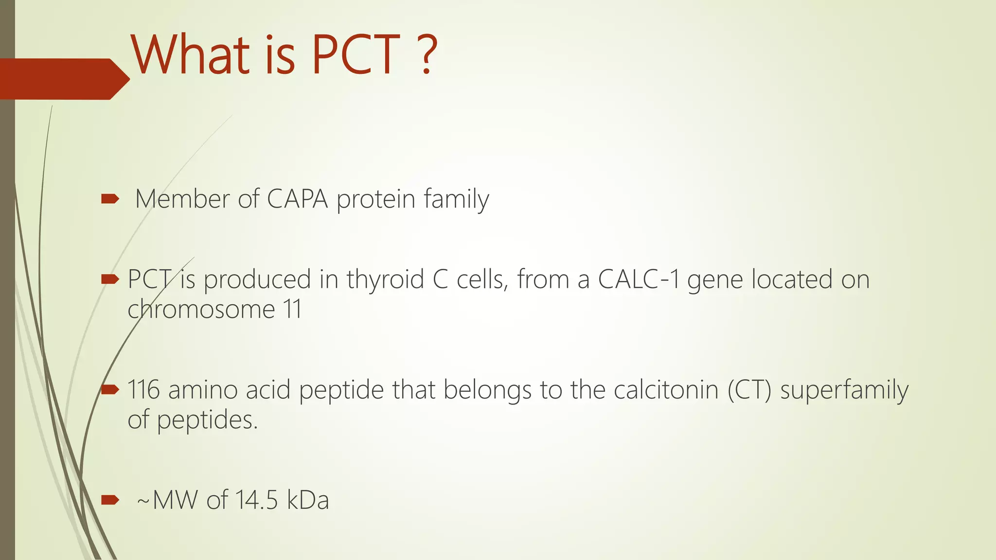 What is PCT ?
 Member of CAPA protein family
 PCT is produced in thyroid C cells, from a CALC-1 gene located on
chromosome 11
 116 amino acid peptide that belongs to the calcitonin (CT) superfamily
of peptides.
 ~MW of 14.5 kDa
 