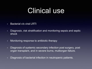 Clinical use
• Bacterial v/s viral LRTI
• Diagnosis ,risk stratification and monitoring sepsis and septic
shock
• Monitoring response to antibiotic therapy
• Diagnosis of systemic secondary infection post surgery, post
organ transplant, and in severe burns, multiorgan failure.
• Diagnosis of bacterial infection in neutropenic patients.