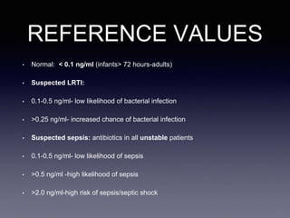 REFERENCE VALUES
• Normal: < 0.1 ng/ml (infants> 72 hours-adults)
• Suspected LRTI:
• 0.1-0.5 ng/ml- low likelihood of bacterial infection
• >0.25 ng/ml- increased chance of bacterial infection
• Suspected sepsis: antibiotics in all unstable patients
• 0.1-0.5 ng/ml- low likelihood of sepsis
• >0.5 ng/ml -high likelihood of sepsis
• >2.0 ng/ml-high risk of sepsis/septic shock