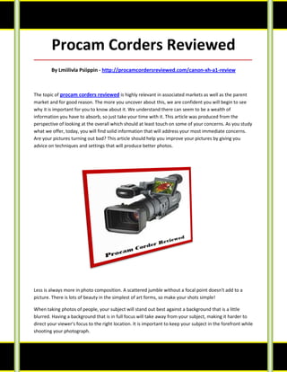 Procam Corders Reviewed
_____________________________________________________________________________________

        By Lmiilivla Psiippin - http://procamcordersreviewed.com/canon-xh-a1-review



The topic of procam corders reviewed is highly relevant in associated markets as well as the parent
market and for good reason. The more you uncover about this, we are confident you will begin to see
why it is important for you to know about it. We understand there can seem to be a wealth of
information you have to absorb, so just take your time with it. This article was produced from the
perspective of looking at the overall which should at least touch on some of your concerns. As you study
what we offer, today, you will find solid information that will address your most immediate concerns.
Are your pictures turning out bad? This article should help you improve your pictures by giving you
advice on techniques and settings that will produce better photos.




Less is always more in photo composition. A scattered jumble without a focal point doesn't add to a
picture. There is lots of beauty in the simplest of art forms, so make your shots simple!

When taking photos of people, your subject will stand out best against a background that is a little
blurred. Having a background that is in full focus will take away from your subject, making it harder to
direct your viewer's focus to the right location. It is important to keep your subject in the forefront while
shooting your photograph.
 