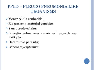 PPLO – PLEURO PNEUMONIA LIKE ORGANISMS Menor célula conhecida; Ribossomo + material genético; Sem parede celular; Infecções pulmonares, renais, artites, esclerose múltipla...; Heterótrofo parasita; Gênero  Mycoplasma ; 