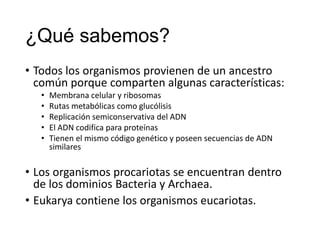 ¿Qué sabemos?
• Todos los organismos provienen de un ancestro
común porque comparten algunas características:
• Membrana celular y ribosomas
• Rutas metabólicas como glucólisis
• Replicación semiconservativa del ADN
• El ADN codifica para proteínas
• Tienen el mismo código genético y poseen secuencias de ADN
similares
• Los organismos procariotas se encuentran dentro
de los dominios Bacteria y Archaea.
• Eukarya contiene los organismos eucariotas.
 