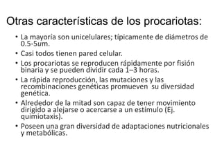 Otras características de los procariotas:
• La mayoría son unicelulares; típicamente de diámetros de
0.5-5um.
• Casi todos tienen pared celular.
• Los procariotas se reproducen rápidamente por fisión
binaria y se pueden dividir cada 1–3 horas.
• La rápida reproducción, las mutaciones y las
recombinaciones genéticas promueven su diversidad
genética.
• Alrededor de la mitad son capaz de tener movimiento
dirigido a alejarse o acercarse a un estímulo (Ej.
quimiotaxis).
• Poseen una gran diversidad de adaptaciones nutricionales
y metabólicas.
 