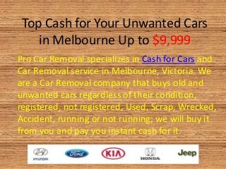 Top Cash for Your Unwanted Cars
in Melbourne Up to $9,999
Pro Car Removal specializes in Cash for Cars and
Car Removal service in Melbourne, Victoria. We
are a Car Removal company that buys old and
unwanted cars regardless of their condition,
registered, not registered, Used, Scrap, Wrecked,
Accident, running or not running; we will buy it
from you and pay you instant cash for it.
 