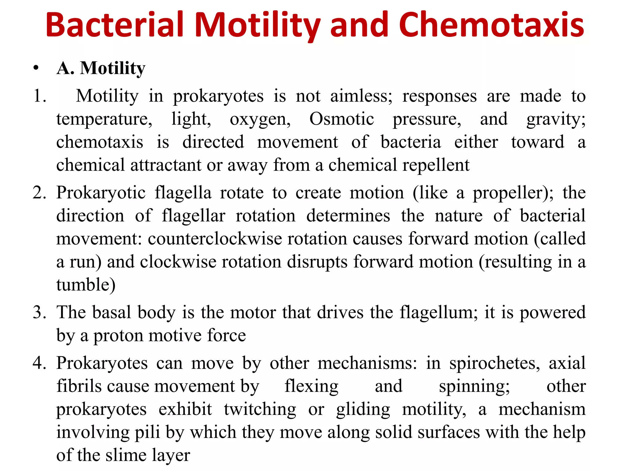 Bacterial Motility and Chemotaxis
• A. Motility
1. Motility in prokaryotes is not aimless; responses are made to
temperature, light, oxygen, Osmotic pressure, and gravity;
chemotaxis is directed movement of bacteria either toward a
chemical attractant or away from a chemical repellent
2. Prokaryotic flagella rotate to create motion (like a propeller); the
direction of flagellar rotation determines the nature of bacterial
movement: counterclockwise rotation causes forward motion (called
a run) and clockwise rotation disrupts forward motion (resulting in a
tumble)
3. The basal body is the motor that drives the flagellum; it is powered
by a proton motive force
4. Prokaryotes can move by other mechanisms: in spirochetes, axial
fibrils cause movement by flexing and spinning; other
prokaryotes exhibit twitching or gliding motility, a mechanism
involving pili by which they move along solid surfaces with the help
of the slime layer
 