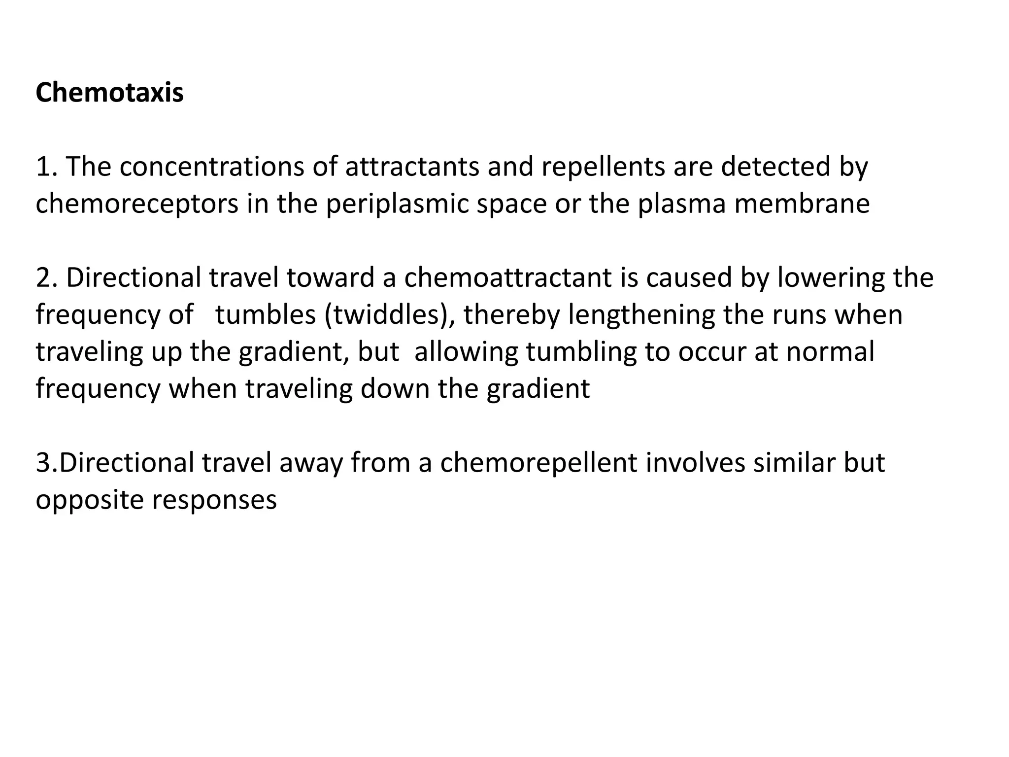 Chemotaxis
1. The concentrations of attractants and repellents are detected by
chemoreceptors in the periplasmic space or the plasma membrane
2. Directional travel toward a chemoattractant is caused by lowering the
frequency of tumbles (twiddles), thereby lengthening the runs when
traveling up the gradient, but allowing tumbling to occur at normal
frequency when traveling down the gradient
3.Directional travel away from a chemorepellent involves similar but
opposite responses
 