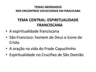 TEMAS ABORDADOS NOS ENCONTROS VOCACIONAIS EM PIRACICABATEMA CENTRAL: ESPIRITUALIDADE FRANCISCANAA espiritualidade franciscanaSão Francisco: homem de Deus e ícone de Cristo A oração na vida do Frade CapuchinhoEspiritualidade no Crucifixo de São Damião