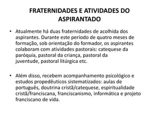 FRATERNIDADES E ATIVIDADES DO ASPIRANTADOAtualmente há duas fraternidades de acolhida dos aspirantes. Durante este período de quatro meses de formação, sob orientação do formador, os aspirantes colaboram com atividades pastorais: catequese da paróquia, pastoral da criança, pastoral da juventude, pastoral litúrgica etc. Além disso, recebem acompanhamento psicológico e estudos propedêuticos sistematizados: aulas de português, doutrina cristã/catequese, espiritualidade cristã/franciscana, franciscanismo, informática e projeto franciscano de vida. 