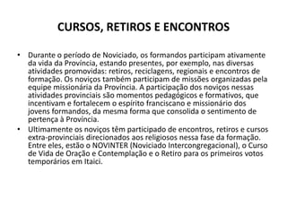 CURSOS, RETIROS E ENCONTROSDurante o período de Noviciado, os formandos participam ativamente da vida da Província, estando presentes, por exemplo, nas diversas atividades promovidas: retiros, reciclagens, regionais e encontros de formação. Os noviços também participam de missões organizadas pela equipe missionária da Província. A participação dos noviços nessas atividades provinciais são momentos pedagógicos e formativos, que incentivam e fortalecem o espírito franciscano e missionário dos jovens formandos, da mesma forma que consolida o sentimento de pertença à Província.Ultimamente os noviços têm participado de encontros, retiros e cursos extra-provinciais direcionados aos religiosos nessa fase da formação. Entre eles, estão o NOVINTER (Noviciado Intercongregacional), o Curso de Vida de Oração e Contemplação e o Retiro para os primeiros votos temporários em Itaici.