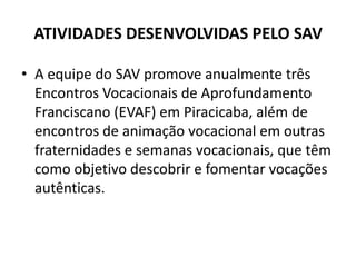ATIVIDADES DESENVOLVIDAS PELO SAVA equipe do SAV promove anualmente três Encontros Vocacionais de Aprofundamento Franciscano (EVAF) em Piracicaba, além de encontros de animação vocacional em outras fraternidades e semanas vocacionais, que têm como objetivo descobrir e fomentar vocações autênticas. 