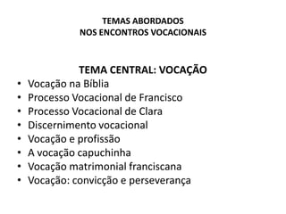 TEMAS ABORDADOS NOS ENCONTROS VOCACIONAISTEMA CENTRAL: VOCAÇÃOVocação na BíbliaProcesso Vocacional de FranciscoProcesso Vocacional de ClaraDiscernimento vocacionalVocação e profissãoA vocação capuchinhaVocação matrimonial franciscanaVocação: convicção e perseverança