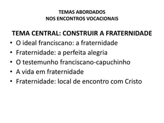 TEMAS ABORDADOS NOS ENCONTROS VOCACIONAISTEMA CENTRAL: CONSTRUIR A FRATERNIDADEO ideal franciscano: a fraternidadeFraternidade: a perfeita alegriaO testemunho franciscano-capuchinhoA vida em fraternidadeFraternidade: local de encontro com Cristo 