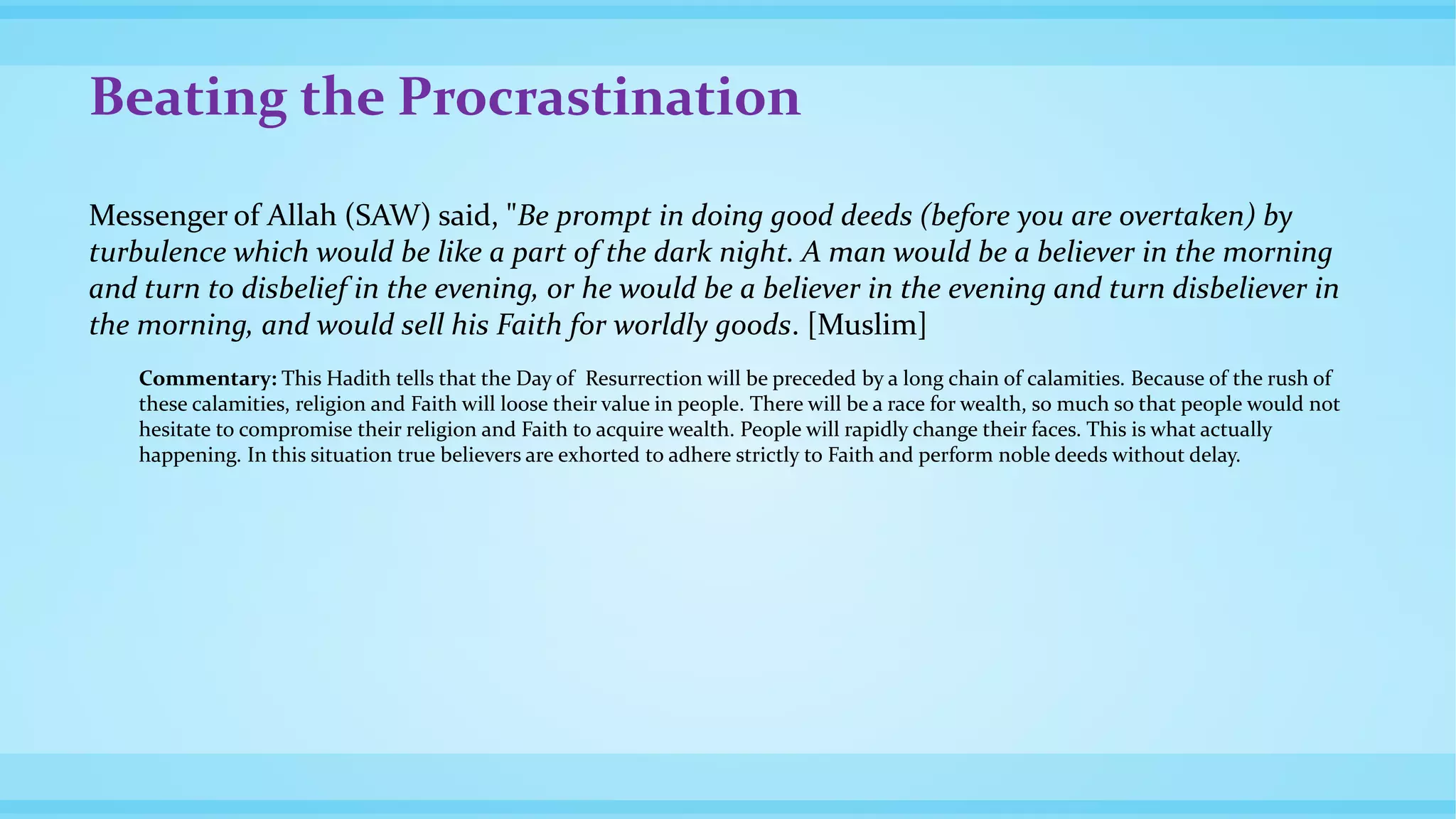Beating the Procrastination
Messenger of Allah (SAW) said, "Be prompt in doing good deeds (before you are overtaken) by
turbulence which would be like a part of the dark night. A man would be a believer in the morning
and turn to disbelief in the evening, or he would be a believer in the evening and turn disbeliever in
the morning, and would sell his Faith for worldly goods. [Muslim]
Commentary: This Hadith tells that the Day of Resurrection will be preceded by a long chain of calamities. Because of the rush of
these calamities, religion and Faith will loose their value in people. There will be a race for wealth, so much so that people would not
hesitate to compromise their religion and Faith to acquire wealth. People will rapidly change their faces. This is what actually
happening. In this situation true believers are exhorted to adhere strictly to Faith and perform noble deeds without delay.
 